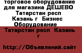 торговое оборудование для магазина-ДЁШЕВО - Татарстан респ., Казань г. Бизнес » Оборудование   . Татарстан респ.,Казань г.